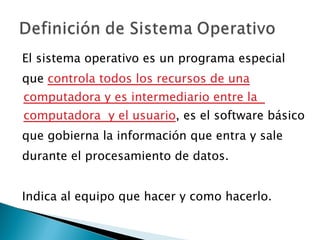 El sistema operativo es un programa especial que  controla todos los recursos de una computadora y es intermediario entre la  computadora  y el usuario , es el software básico que gobierna la información que entra y sale durante el procesamiento de datos. Indica al equipo que hacer y como hacerlo. 