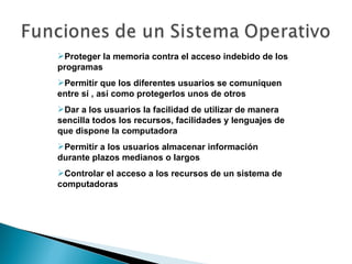 Proteger la memoria contra el acceso indebido de los programas Permitir que los diferentes usuarios se comuniquen entre sí , así como protegerlos unos de otros Dar a los usuarios la facilidad de utilizar de manera sencilla todos los recursos, facilidades y lenguajes de que dispone la computadora Permitir a los usuarios almacenar información durante plazos medianos o largos Controlar el acceso a los recursos de un sistema de computadoras 