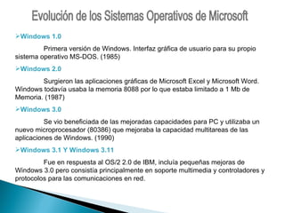 Evolución de los Sistemas Operativos de Microsoft Windows 1.0 Primera versión de Windows. Interfaz gráfica de usuario para su propio sistema operativo MS-DOS. (1985) Windows 2.0   Surgieron las aplicaciones gráficas de Microsoft Excel y Microsoft Word. Windows todavía usaba la memoria 8088 por lo que estaba limitado a 1 Mb de Memoria. (1987) Windows 3.0 Se vio beneficiada de las mejoradas capacidades para PC y utilizaba un nuevo microprocesador (80386) que mejoraba la capacidad multitareas de las aplicaciones de Windows. (1990) Windows 3.1 Y Windows 3.11 Fue en respuesta al OS/2 2.0 de IBM, incluía pequeñas mejoras de Windows 3.0 pero consistía principalmente en soporte multimedia y controladores y protocolos para las comunicaciones en red.  