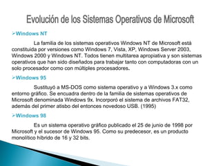 Evolución de los Sistemas Operativos de Microsoft Windows NT La familia de los sistemas operativos Windows NT de Microsoft está constituida por versiones como Windows 7, Vista, XP, Windows Server 2003, Windows 2000 y Windows NT. Todos tienen multitarea apropiativa y son sistemas operativos que han sido diseñados para trabajar tanto con computadoras con un solo procesador como con múltiples procesadores . Windows 95   Sustituyó a MS-DOS como sistema operativo y a Windows 3.x como entorno gráfico. Se encuadra dentro de la familia de sistemas operativos de Microsoft denominada Windows 9x. Incorporó el sistema de archivos FAT32, además del primer atisbo del entonces novedoso USB. (1995) Windows 98 Es un sistema operativo gráfico publicado el 25 de junio de 1998 por Microsoft y el sucesor de Windows 95. Como su predecesor, es un producto monolítico híbrido de 16 y 32 bits. 