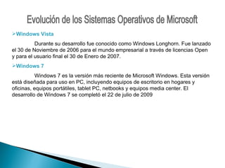 Evolución de los Sistemas Operativos de Microsoft Windows Vista Durante su desarrollo fue conocido como Windows Longhorn. Fue lanzado el 30 de Noviembre de 2006 para el mundo empresarial a través de licencias Open y para el usuario final el 30 de Enero de 2007. Windows 7 Windows 7 es la versión más reciente de Microsoft Windows. Esta versión está diseñada para uso en PC, incluyendo equipos de escritorio en hogares y oficinas, equipos portátiles, tablet PC, netbooks y equipos media center. El desarrollo de Windows 7 se completó el 22 de julio de 2009 