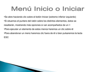 Se abre haciendo clic sobre el botón Iniciar (extremo inferior izquierdo) Si situamos el puntero del ratón sobre los distintos elementos, éstos se resaltarán, mostrando más opciones si van acompañados de un > Para ejecutar un elemento de estos menús haremos un clic sobre él Para abandonar un menú haremos clic fuera de él o bien pulsaremos la tecla ESC Menú Inicio o Iniciar 