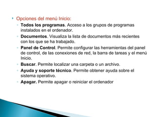 Opciones del menú Inicio: Todos los programas . Acceso a los grupos de programas instalados en el ordenador. Documentos . Visualiza la lista de documentos más recientes con los que se ha trabajado. Panel de Control . Permite configurar las herramientas del panel de control, de las conexiones de red, la barra de tareas y el menú Inicio. Buscar . Permite localizar una carpeta o un archivo. Ayuda y soporte técnico . Permite obtener ayuda sobre el sistema operativo. Apagar.  Permite apagar o reiniciar el ordenador 