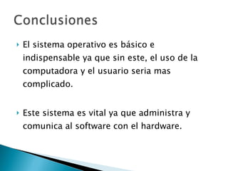El sistema operativo es básico e indispensable ya que sin este, el uso de la computadora y el usuario seria mas complicado. Este sistema es vital ya que administra y comunica al software con el hardware. 