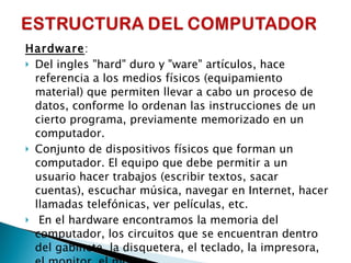 Hardware :  Del ingles "hard" duro y "ware" artículos, hace referencia a los medios físicos (equipamiento material) que permiten llevar a cabo un proceso de datos, conforme lo ordenan las instrucciones de un cierto programa, previamente memorizado en un computador. Conjunto de dispositivos físicos que forman un computador. El equipo que debe permitir a un usuario hacer trabajos (escribir textos, sacar cuentas), escuchar música, navegar en Internet, hacer llamadas telefónicas, ver películas, etc.    En el hardware encontramos la memoria del computador, los circuitos que se encuentran dentro del gabinete, la disquetera, el teclado, la impresora, el monitor, el mouse.  