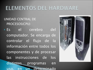 UNIDAD CENTRAL DE PROCESOS(CPU) Es el cerebro del computador. Se encarga de controlar el flujo de la información entre todos los componentes y de procesar las instrucciones de los distintos programas en uso, en un determinado momento.   