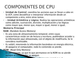 Unidad de Control : coordina las acciones que se llevan a cabo en la UCP, como decodificar e interpretar información desde un componente a otro, entre otras tareas.  -  Unidad Aritmética y Lógica : Realiza las operaciones aritméticas como adición, sustracción, división, multiplicación y las lógicas como mayor que, menor que, mayor o igual, menor o igual.  Memoria Principal    RAM:  (Random Access Memory)  Es una zona de almacenamiento temporal, entre cuyas características están ser de lectura y escritura, pudiéndose acceder a la información aquí almacenada, con el objeto de modificarla. Se le considera reutilizable.  Es volátil, reteniendo la información basándose en energía eléctrica. Al apagarse el computador, todo lo contenido se pierde.   ROM:  (Read Only Memory)  Es permanente, ya que lo que permanece en la ROM no se pierde aunque el computador se apague. Su función principal es guardar información inicial que el computador necesita para colocarse en marcha una vez que se enciende. Solo sirve para leer. Se puede leer la información desde esta memoria y no recibir información.  