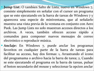 Jump List:  O tambien Salto de Lista, nuevo en Windows 7, consiste simplemente en señalar con el cursor un programa que se este ejecutando en la barra de tareas de Windows 7 y aparecera una especie de miniventana, que al señalarlo muestra una vista previa de la ventana en conjunto con Aero Peek. Las Jump Lists no solo muestran accesos directos a los archivos. A veces, también ofrecen acceso rápido a comandos para componer nuevos mensajes de correo electrónico o reproducir música.  Anclaje:  En Windows 7, puede anclar los programas favoritos en cualquier parte de la barra de tareas para facilitar su acceso, hay dos formas: 1, Arrastrando el icono del programama o archivo hacia la barra de tarea; 2, Cuando se este ejecutando el programa en la barra de tareas, pulsar el boton secundario del mouse y seleccionar la opcion anclar 