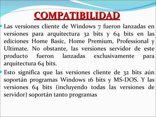 COMPATIBILIDAD Las versiones cliente de Windows 7 fueron lanzadas en versiones para arquitectura 32 bits y 64 bits en las ediciones Home Basic, Home Premium, Professional y Ultimate. No obstante, las versiones servidor de este producto fueron lanzadas exclusivamente para arquitectura 64 bits. Esto significa que las versiones cliente de 32 bits aún soportán programas Windows 16 bits y MS-DOS. Y las versiones 64 bits (incluyendo todas las versiones de servidor) soportán tanto programas  