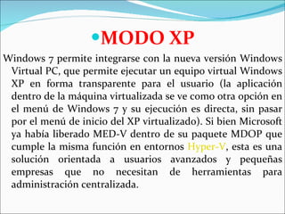 MODO XP Windows 7 permite integrarse con la nueva versión Windows Virtual PC, que permite ejecutar un equipo virtual Windows XP en forma transparente para el usuario (la aplicación dentro de la máquina virtualizada se ve como otra opción en el menú de Windows 7 y su ejecución es directa, sin pasar por el menú de inicio del XP virtualizado). Si bien Microsoft ya había liberado MED-V dentro de su paquete MDOP que cumple la misma función en entornos  Hyper-V , esta es una solución orientada a usuarios avanzados y pequeñas empresas que no necesitan de herramientas para administración centralizada.  