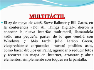 MULTITÁCTIL El 27 de mayo de 2008, Steve Ballmer y Bill Gates, en la conferencia «D6: All Things Digital», dieron a conocer la nueva interfaz multitáctil, llamándola «sólo una pequeña parte» de lo que vendrá con Windows 7. Más tarde Julie Larson Green, vicepresidente corporativa, mostró posibles usos, como hacer dibujos en Paint, agrandar o reducir fotos y recorrer un mapa en Internet, arrastrar y abrir elementos, simplemente con toques en la pantalla. 
