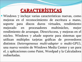 CARACTERÍSTICAS Windows 7 incluye varias características nuevas, como mejoras en el reconocimiento de escritura a mano, soporte para discos duros virtuales, rendimiento mejorado en procesadores multinúcleo,   mejor rendimiento de arranque, DirectAccess, y mejoras en el núcleo. Windows 7 añade soporte para sistemas que utilizan múltiples tarjetas gráficas de proveedores distintos ( heterogeneous multi-adapter  o multi-GPU), una nueva versión de Windows Media Center y un para el, y aplicaciones como Paint, Wordpad y la Calculadora rediseñadas.  