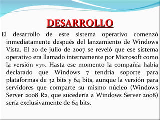 DESARROLLO El desarrollo de este sistema operativo comenzó inmediatamente después del lanzamiento de Windows Vista. El 20 de julio de 2007 se reveló que ese sistema operativo era llamado internamente por Microsoft como la versión «7». Hasta ese momento la compañía había declarado que Windows 7 tendría soporte para plataformas de 32 bits y 64 bits, aunque la versión para servidores que comparte su mismo núcleo (Windows Server 2008 R2, que sucedería a Windows Server 2008) sería exclusivamente de 64 bits. 