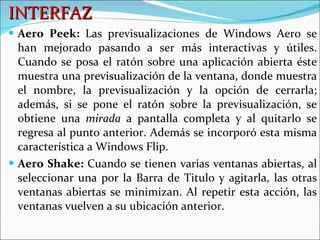 INTERFAZ Aero Peek:  Las previsualizaciones de Windows Aero se han mejorado pasando a ser más interactivas y útiles. Cuando se posa el ratón sobre una aplicación abierta éste muestra una previsualización de la ventana, donde muestra el nombre, la previsualización y la opción de cerrarla; además, si se pone el ratón sobre la previsualización, se obtiene una  mirada  a pantalla completa y al quitarlo se regresa al punto anterior. Además se incorporó esta misma característica a Windows Flip.  Aero Shake:  Cuando se tienen varias ventanas abiertas, al seleccionar una por la Barra de Titulo y agitarla, las otras ventanas abiertas se minimizan. Al repetir esta acción, las ventanas vuelven a su ubicación anterior.  