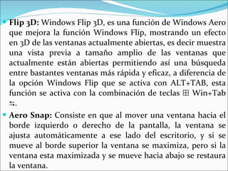 Flip 3D:  Windows Flip 3D, es una función de Windows Aero que mejora la función Windows Flip, mostrando un efecto en 3D de las ventanas actualmente abiertas, es decir muestra una vista previa a tamaño amplio de las ventanas que actualmente están abiertas permitiendo así una búsqueda entre bastantes ventanas más rápida y eficaz, a diferencia de la opción Windows Flip que se activa con ALT+TAB, esta función se activa con la combinación de teclas ⊞ Win+Tab ⇆.  Aero Snap:  Consiste en que al mover una ventana hacia el borde izquierdo o derecho de la pantalla, la ventana se ajusta automáticamente a ese lado del escritorio, y si se mueve al borde superior la ventana se maximiza, pero si la ventana esta maximizada y se mueve hacia abajo se restaura la ventana.  