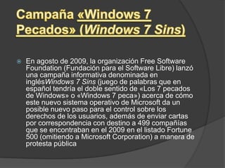 Campaña «Windows 7 Pecados» (Windows 7 Sins)En agosto de 2009, la organización Free Software Foundation (Fundación para el Software Libre) lanzó una campaña informativa denominada en inglésWindows 7 Sins (juego de palabras que en español tendría el doble sentido de «Los 7 pecados de Windows» o «Windows 7 peca») acerca de cómo este nuevo sistema operativo de Microsoft da un posible nuevo paso para el control sobre los derechos de los usuarios, además de enviar cartas por correspondencia con destino a 499 compañías que se encontraban en el 2009 en el listado Fortune 500 (omitiendo a Microsoft Corporation) a manera de protesta pública