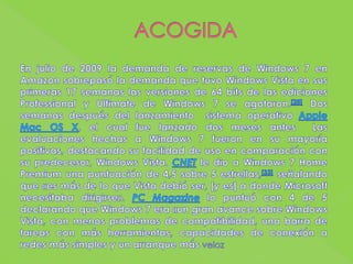 ACOGIDAEn julio de 2009 la demanda de reservas de Windows 7 en Amazon sobrepasó la demanda que tuvo Windows Vista en sus primeras 17 semanas las versiones de 64 bits de las ediciones Professional y Ultimate de Windows 7 se agotaron.[28] Dos semanas después del lanzamiento  sistema operativo AppleMac OS X, el cual fue lanzado dos meses antes  Las evaluaciones hechas a Windows 7 fueron en su mayoría positivas, destacando su facilidad de uso en comparación con su predecesor, Windows Vista. CNET le dio a Windows 7 Home Premium una puntuación de 4,5 sobre 5 estrellas,[33] señalando que «es más de lo que Vista debió ser, [y es] a donde Microsoft necesitaba dirigirse». PC Magazine lo puntuó con 4 de 5 declarando que Windows 7 era «un gran avance sobre Windows Vista, con menos problemas de compatibilidad, una barra de tareas con más herramientas, capacidades de conexión a redes más simples y un arranque más veloz