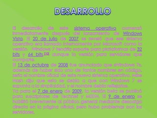 DESARROLLOEl desarrollo de este sistema operativo comenzó inmediatamente después del lanzamiento de Windows Vista. El 20 de julio de 2007 se reveló que ese sistema operativo era llamado internamente por Microsoft como la versión  .Windows 7 tendría soporte para plataformas de 32 bits y 64 bits,[10] aunque la versión para servidores que comparte.El 13 de octubre de 2008 fue anunciado que «Windows 7», además de haber sido uno de tantos nombres en código, sería el nombre oficial de este nuevo sistema operativo. Mike Nash dijo que esto se debía a que con Windows 7 se «apunta a la simplicidad, y el nombre debía reflejarlo».Ya para el 7 de enero de 2009, la versión beta se publicó para suscriptores de Technet y MSDN. El 9 de enero se habilitó brevemente al público general mediante descarga directa en la página oficial, pero hubo problemas con los servidores, 