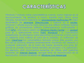 CARACTERÍSTICASWindows 7 incluye varias características nuevas, como mejoras en el reconocimiento de escritura a mano, soporte para discos duros virtuales, rendimiento mejorado en procesadoresmultinúcleo,[16] mejor rendimiento de arranque, DirectAccess, y mejoras en el núcleo. Windows 7 añade soporte para sistemas que utilizan múltiples tarjetas gráficas de proveedores distintos (heterogeneousmulti-adapter o multi-GPU), una nueva versión de Windows Media Center y un gadget para el, y aplicaciones como Paint, Wordpad y la Calculadora rediseñadas. Se añadieron varios elementos al Panel de control, como un asistente para calibrar el color de la pantalla, un calibrador de texto ClearTypeUna característica llamada «Jumplists» guarda una lista de los archivos abiertos recientemente. Haciendo clic derecho a cualquier aplicación de la barra de tareas aparece una jumplist, donde se pueden hacer tareas sencillas de acuerdo a la aplicación. Por ejemplo, abrir documentos recientes de Office, abrir pestañas recientes de Internet Explorer, escoger listas de reproducción en el reproductor, cambiar el estado en Windows Live Messenger