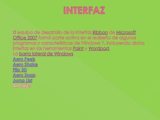 INTERFAZEl equipo de desarrollo de la interfaz Ribbon de Microsoft Office 2007 formó parte activa en el rediseño de algunos programas y características de Windows 7, incluyendo dicha interfaz en las herramientas Paint y Wordpad.La barra lateral de WindowsAeroPeekAeroShakeFlip 3DAeroSnap:JumpListAnclaje: