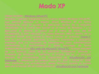 Modo XPVéase también: Windows Virtual PCWindows 7 permite integrarse con la nueva versión Windows Virtual PC, que permite ejecutar un equipo virtual Windows XP en forma transparente para el usuario (la aplicación dentro de la máquina virtualizada se ve como otra opción en el menú de Windows 7 y su ejecución es directa, sin pasar por el menú de inicio del XP virtualizado). Si bien Microsoft ya había liberado MED-V dentro de su paquete MDOP que cumple la misma función en entornos Hyper-V, esta es una solución orientada a usuarios avanzados y pequeñas empresas que no necesitan de herramientas para administración centralizada. La funcionalidad se debe descargar de forma independiente en el sitio web de Microsoft Virtual PC, aunque requiere de una licencia válida de las ediciones Professional, Ultimate y Enterprise de Windows 7. Asimismo, el «modo XP» en un principio requiere de procesadores con capacidad de virtualización por hardware, a diferencia del anterior Virtual PC 2007 o Virtual PC 2008, pero mediante una actualización desde Windows Update se puede ejecutar el «modo XP» en ordenadores sin virtualización por hardware.