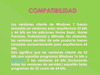 COMPATIBILIDADLas versiones cliente de Windows 7 fueron lanzadas en versiones para arquitectura 32 bits y 64 bits en las ediciones Home Basic, Home Premium, Professional y Ultimate. No obstante, las versiones servidor de este producto fueron lanzadas exclusivamente para arquitectura 64 bits.Esto significa que las versiones cliente de 32 bits aún soportán programas Windows 16 bits y MS-DOS. Y las versiones 64 bits (incluyendo todas las versiones de servidor) soportán tanto programas de 32 como de 64 bits.