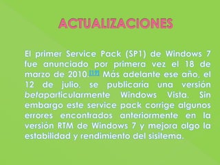 ACTUALIZACIONESEl primer Service Pack (SP1) de Windows 7 fue anunciado por primera vez el 18 de marzo de 2010.[19] Más adelante ese año, el 12 de julio, se publicaría una versión betaparticularmente Windows Vista. Sin embargo este service pack corrige algunos errores encontrados anteriormente en la versión RTM de Windows 7 y mejora algo la estabilidad y rendimiento del sisitema.