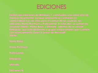 EDICIONESExisten seis ediciones de Windows 7, construidas una sobre otra de manera incremental, aunque solamente se centrarán en comercializar tres de ellas para el común de los usuarios: las ediciones Home Premium y Professional. A estas dos, se suman las versiones Starter, Home Basic y Ultimate, además de la versión Enterprise, que está destinada a grupos empresariales que cuenten con licenciamiento Open o Select de Microsoft.StarterHome BasicHome PremiumProfessionalEnterpriseUltimateEdiciones N