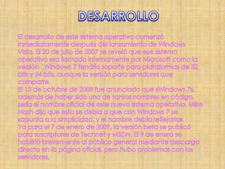 DESARROLLOEl desarrollo de este sistema operativo comenzó inmediatamente después del lanzamiento de Windows Vista. El 20 de julio de 2007 se reveló que ese sistema operativo era llamado internamente por Microsoft como la versión  .Windows 7 tendría soporte para plataformas de 32 bitsy 64 bits, aunque la versión para servidores que comparte.El 13 de octubre de 2008 fue anunciado que «Windows 7», además de haber sido uno de tantos nombres en código, sería el nombre oficial de este nuevo sistema operativo. Mike Nash dijo que esto se debía a que con Windows 7 se «apunta a la simplicidad, y el nombre debía reflejarlo».Ya para el 7 de enero de 2009, la versión beta se publicó para suscriptores de Technet y MSDN. El 9 de enero se habilitó brevemente al público general mediante descarga directa en la página oficial, pero hubo problemas con los servidores, 
