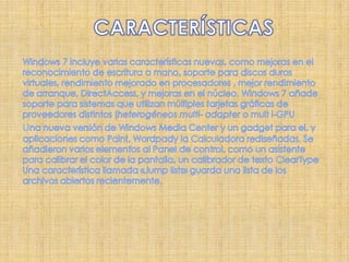 CARACTERÍSTICASWindows 7 incluye varias características nuevas, como mejoras en el reconocimiento de escritura a mano, soporte para discos duros virtuales, rendimiento mejorado en procesadores , mejor rendimiento de arranque, DirectAccess, y mejoras en el núcleo. Windows 7 añade soporte para sistemas que utilizan múltiples tarjetas gráficas de proveedores distintos (heterogéneos multi- adapter o mult i-GPU       una nueva versión de Windows Media Centery un gadget para el, y aplicaciones como Paint, Wordpady la Calculadora rediseñadas. Se añadieron varios elementos al Panel de control, como un asistente para calibrar el color de la pantalla, un calibrador de texto ClearType Una característica llamada «Jump lists» guarda una lista de los archivos abiertos recientemente. 