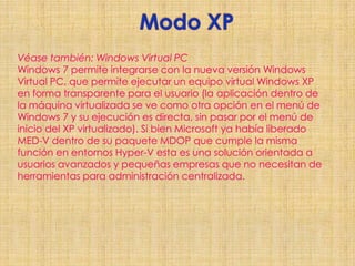 Modo XPVéase también: Windows Virtual PCWindows 7 permite integrarse con la nueva versión Windows Virtual PC, que permite ejecutar un equipo virtual Windows XP en forma transparente para el usuario (la aplicación dentro de la máquina virtualizada se ve como otra opción en el menú de Windows 7 y su ejecución es directa, sin pasar por el menú de inicio del XP virtualizado). Si bien Microsoft ya había liberado MED-V dentro de su paquete MDOP que cumple la misma función en entornos Hyper-V esta es una solución orientada a usuarios avanzados y pequeñas empresas que no necesitan de herramientas para administración centralizada. 