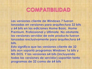 COMPATIBILIDADLas versiones cliente de Windows 7 fueron lanzadas en versiones para arquitectura 32 bits y 64 bits en las ediciones Home Basic, Home Premium, Professional y Ultimate. No obstante, las versiones servidor de este producto fueron lanzadas exclusivamente para arquitectura 64 bits.Esto significa que las versiones cliente de 32 bits aún soportá programas Windows 16 bits y MS-DOS. Y las versiones 64 bits (incluyendo todas las versiones de servidor) soportán tanto programas de 32 como de 64 bits.