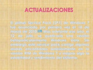 ACTUALIZACIONESEl primer Service Pack (SP1) de Windows 7 fue anunciado por primera vez el 18 de marzo de 2010.[19] Más adelante ese año, el 12 de julio, se publicaría una versión betaparticularmente Windows Vista. Sin embargo este service pack corrige algunos errores encontrados anteriormente en la versión RTM de Windows 7 y mejora algo la estabilidad y rendimiento del sisitema.