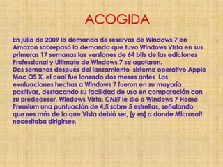 ACOGIDAEn julio de 2009 la demanda de reservas de Windows 7 en Amazon sobrepasó la demanda que tuvo Windows Vista en sus primeras 17 semanas las versiones de 64 bits de las ediciones Professional y Ultimate de Windows 7 se agotaron.                   Dos semanas después del lanzamiento  sistema operativo Apple Mac OS X, el cual fue lanzado dos meses antes  Las evaluaciones hechas a Windows 7 fueron en su mayoría positivas, destacando su facilidad de uso en comparación con su predecesor, Windows Vista. CNET le dio a Windows 7 Home Premium una puntuación de 4,5 sobre 5 estrellas, señalando que «es más de lo que Vista debió ser, [y es] a donde Microsoft necesitaba dirigirse». 