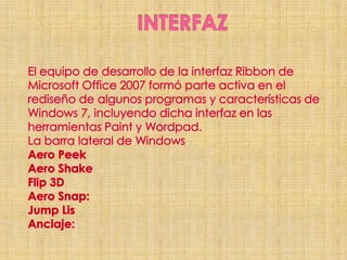 INTERFAZEl equipo de desarrollo de la interfaz Ribbon de Microsoft Office 2007 formó parte activa en el rediseño de algunos programas y características de Windows 7, incluyendo dicha interfaz en las herramientas Paint y Wordpad.La barra lateral de WindowsAero PeekAero ShakeFlip 3DAero Snap:Jump LisAnclaje: