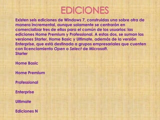 EDICIONESExisten seis ediciones de Windows 7, construidas una sobre otra de manera incremental, aunque solamente se centrarán en comercializar tres de ellas para el común de los usuarios: las ediciones Home Premium y Professional. A estas dos, se suman las versiones Starter, Home Basic y Ultimate, además de la versión Enterprise, que está destinada a grupos empresariales que cuenten con licenciamiento Open o Select de Microsoft.StarterHome BasicHome PremiumProfessionalEnterpriseUltimateEdiciones N