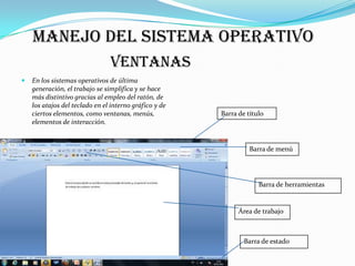 Manejo del sistema operativo
                                Ventanas
   En los sistemas operativos de última
    generación, el trabajo se simplifica y se hace
    más distintivo gracias al empleo del ratón, de
    los atajos del teclado en el interno gráfico y de
    ciertos elementos, como ventanas, menús,            Barra de título
    elementos de interacción.


                                                                  Barra de menú




                                                                     Barra de herramientas


                                                              Área de trabajo



                                                                Barra de estado
 