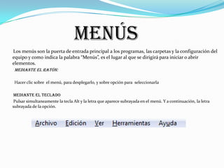 Menús
Los menús son la puerta de entrada principal a los programas, las carpetas y la configuración del
equipo y como indica la palabra “Menús”, es el lugar al que se dirigirá para iniciar o abrir
elementos.
 Mediante el ratón:

 Hacer clic sobre el menú, para desplegarlo, y sobre opción para seleccionarla

Mediante el teclado
Pulsar simultaneamente la tecla Alt y la letra que aparece subrayada en el menú. Y a continuación, la letra
subrayada de la opción.
 