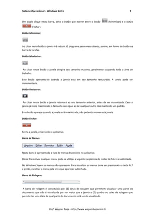 Sistema Operacional – Windows Se7en                                                                  9



Um duplo clique nesta barra, ativa o botão que estiver entre o botão             (Minimizar) e o botão
         (Fechar).

Botão Minimizar:




Ao clicar neste botão a janela irá reduzir. O programa permanece aberto, porém, em forma de botão na
barra de tarefas.

Botão Maximizar:




 Ao clicar neste botão a janela atingira seu tamanho máximo, geralmente ocupando toda a área de
trabalho.

Este botão apresenta-se quando a janela esta em seu tamanho restaurado. A janela pode ser
movimentada.

Botão Restaurar:



 Ao clicar neste botão a janela retornará ao seu tamanho anterior, antes de ser maximizada. Caso a
janela já inicie maximizado o tamanho será igual ao de qualquer outro não mantendo um padrão.

Este botão aparece quando a janela está maximizada, não podendo mover esta janela.

Botão Fechar:




Fecha a janela, encerrando o aplicativo.

Barra de Menus:




Nesta barra é apresentada a lista de menus disponíveis no aplicativo.

Dicas: Para ativar qualquer menu pode-se utilizar a seguinte seqüência de teclas: ALT+Letra sublinhada.

No Windows Seven os menus não aparecem. Para visualizar os menus deve ser pressionada a tecla ALT
e então, escolher o menu pela letra que aparecer sublinhada.

Barra de Rolagem:




A barra de rolagem é constituída por: (1) setas de rolagem que permitem visualizar uma parte do
documento que não é visualizada por ser maior que a janela e (2) quadro ou caixa de rolagem que
permite ter uma idéia de qual parte do documento está sendo visualizado.




                         Prof. Wagner Bugs – http://www.wagnerbugs.com.br
 