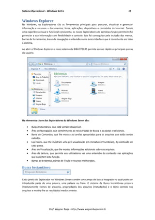 Sistema Operacional – Windows Se7en                                                             10


Windows Explorer
No Windows, os Exploradores são as ferramentas principais para procurar, visualizar e gerenciar
informação e recursos – documentos, fotos, aplicações, dispositivos e conteúdos da Internet. Dando
uma experiência visual e funcional consistente, os novos Exploradores do Windows Seven permitem-lhe
gerenciar a sua informação com flexibilidade e controle. Isto foi conseguido pela inclusão dos menus,
barras de ferramentas, áreas de navegação e antevisão numa única interface que é consistente em todo
o sistema.

Ao abrir o Windows Explorer o novo sistema de BIBLIOTECAS permite acesso rápido as principais pastas
do usuário.




Os elementos chave dos Exploradores do Windows Seven são:

       Busca Instantânea, que está sempre disponível.
       Área de Navegação, que contém tanto as novas Pastas de Busca e as pastas tradicionais.
       Barra de Comandos, que lhe mostra as tarefas apropriadas para os arquivos que estão sendo
        exibidos.
       Live Icons, que lhe mostram uma pré-visualização em miniatura (Thumbnail), do conteúdo de
        cada pasta.
       Área de Visualização, que lhe mostra informações adicionais sobre os arquivos.
       Área de Leitura, que permite aos utilizadores ver uma antevisão do conteúdo nas aplicações
        que suportem esta função.
       Barras de Endereço, Barras de Título e recursos melhorados.

Busca Instantânea


Cada janela do Explorador no Windows Seven contém um campo de busca integrado no qual pode ser
introduzida parte de uma palavra, uma palavra ou frase. O sistema de Busca Instantânea procura
imediatamente nomes de arquivos, propriedades dos arquivos (metadados) e o texto contido nos
arquivos e mostra-lhe os resultados imediatamente.




                        Prof. Wagner Bugs – http://www.wagnerbugs.com.br
 