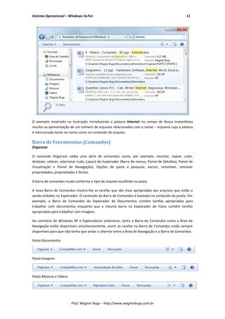 Sistema Operacional – Windows Se7en                                                               11




O exemplo mostrado na ilustração introduzindo a palavra Internet no campo de Busca Instantânea
resulta na apresentação de um número de arquivos relacionados com o nome – arquivos cujo a palavra
é mencionada tanto no nome como no conteúdo do arquivo.

Barra de Ferramentas (Comandos)
Organizar

O comando Organizar exibe uma série de comandos como, por exemplo, recortar, copiar, colar,
desfazer, refazer, selecionar tudo, Layout do Explorador (Barra de menus, Painel de Detalhes, Painel de
Visualização e Painel de Navegação), Opções de pasta e pesquisa, excluir, renomear, remover
propriedades, propriedades e fechar.

A barra de comandos muda conforme o tipo de arquivo escolhido na pasta.

A nova Barra de Comandos mostra-lhe as tarefas que são mais apropriadas aos arquivos que estão a
sendo exibidos no Explorador. O conteúdo da Barra de Comandos é baseado no conteúdo da janela. Por
exemplo, a Barra de Comandos do Explorador de Documentos contém tarefas apropriadas para
trabalhar com documentos enquanto que a mesma barra no Explorador de Fotos contém tarefas
apropriadas para trabalhar com imagens.

Ao contrário do Windows XP e Exploradores anteriores, tanto a Barra de Comandos como a Área de
Navegação estão disponíveis simultaneamente, assim as tarefas na Barra de Comandos estão sempre
disponíveis para que não tenha que andar a alternar entre a Área de Navegação e a Barra de Comandos.

Pasta Documentos



Pasta Imagens



Pasta Músicas e Vídeos




                         Prof. Wagner Bugs – http://www.wagnerbugs.com.br
 