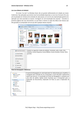 Sistema Operacional – Windows Se7en                                                              12


Live Icons (Modos de Exibição)

         Os ícones “ao vivo” no Windows Seven são um grande melhoramento em relação aos ícones
tradicionais. Nas aplicações que tenham esta funcionalidade disponível, os Live Icons fornecem-lhe uma
pré-visualização em miniatura do conteúdo de cada arquivo, em vez de uma representação genérica da
aplicação que está associada ao arquivo. Conseguirá ver pré-visualização dos arquivos - incluindo as
primeiras páginas dos seus documentos, as suas fotos e mesmo as capas dos álbuns das músicas que
têm gravadas no computador sem ter que abrir qualquer desses arquivos.




                            Existem os seguintes modos de exibição: Conteúdo, Lado a Lado, Lista,
                            Detalhes, Ícones Pequenos, Ícones Médios, Ícones Grandes e Ícones Extra
                            grandes.




Painel de Navegação e Bibliotecas

                          O painel de Navegação em cada Explorador foi redesenhada para simplificar a
                          navegação pelo conteúdo do seu computador e assim descobrir rapidamente
                          aquilo que procura. A visualização do Painel de Navegação é composta por
                          uma série de atalhos rápidos (Links Favoritos) que o transportam para o
                          Explorador de Documentos, Explorador de Fotos ou para o Explorador de
                          Música.




                        Prof. Wagner Bugs – http://www.wagnerbugs.com.br
 