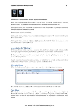 Sistema Operacional – Windows Se7en                                                                 15




Para esvaziar a lixeira podemos seguir os seguintes procedimentos:

Clicar com o botão direito do mouse sobre o ícone da lixeira, no menu de contexto ativar o comando
Esvaziar a lixeira. Na janela que aparece em decorrência desta ação ativar o comando Sim.

Abrir a pasta Lixeira, clicar no comando Esvaziar lixeira na Barra de comandos. Na janela que aparece em
decorrência desta ação ativar o botão Sim.

Para recuperar arquivo(s) excluído(s):

Abrir a pasta Lixeira, selecionar o(s) arquivo(s) desejado(s), clicar no comando Restaurar este item, da
barra de comandos.

Abrir a pasta Lixeira, selecionar o(s) arquivo(s) desejado(s), clicar o botão direito do mouse e, no menu
de contexto, ativar o comando Restaurar.



Acessórios do Windows
O Windows XP inclui muitos programas e acessórios úteis. São ferramentas para edição de texto, criação
de imagens, jogos, ferramentas para melhorar a performance do computador, calculadora e etc.

Se fôssemos analisar cada acessório que temos, encontraríamos várias aplicações, mas vamos citar as
mais usadas e importantes.

A pasta Acessórios é acessível dando−se um clique no botão Iniciar na Barra de tarefas, escolhendo a
opção Todos os Programas e no submenu, que aparece, escolha Acessórios.

Bloco de Notas
Editor simples de texto utilizado para gerar programas, retirar a formatação de um texto e etc.




Sua extensão de arquivo padrão é TXT. A formatação escolhida será aplicada em todo texto.

Word Pad
Editor de texto com formatação do Windows. Pode conter imagens, tabelas e outros objetos. A
formatação é limitada se comparado com o Word. A extensão padrão gerada pelo Word Pad é a RTF.
Lembre-se que por meio do programa Word Pad podemos salvar um arquivo com a extensão DOC entre
outras.




                          Prof. Wagner Bugs – http://www.wagnerbugs.com.br
 