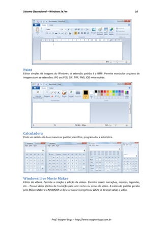 Sistema Operacional – Windows Se7en                                                              16




Paint
Editor simples de imagens do Windows. A extensão padrão é a BMP. Permite manipular arquivos de
imagens com as extensões: JPG ou JPEG, GIF, TIFF, PNG, ICO entre outras.




Calculadora
Pode ser exibida de duas maneiras: padrão, científica, programador e estatística.




Windows Live Movie Maker
Editor de vídeos. Permite a criação e edição de vídeos. Permite inserir narrações, músicas, legendas,
etc... Possui vários efeitos de transição para unir cortes ou cenas do vídeo. A extensão padrão gerada
pelo Movie Maker é a MSWMM se desejar salvar o projeto ou WMV se desejar salvar o vídeo.




                         Prof. Wagner Bugs – http://www.wagnerbugs.com.br
 