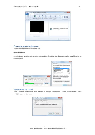 Sistema Operacional – Windows Se7en                                                              17




Ferramentas do Sistema
As principais ferramentas do sistema são:

Limpeza de disco

Permite apagar arquivos e programas (temporários, da lixeira, que são pouco usados) para liberação do
espaço no HD.




Verificador de Erros
Varre a unidade em busca de erros, defeitos ou arquivos corrompidos e caso o usuário deseje e tenta
corrigi-los automaticamente.




                         Prof. Wagner Bugs – http://www.wagnerbugs.com.br
 