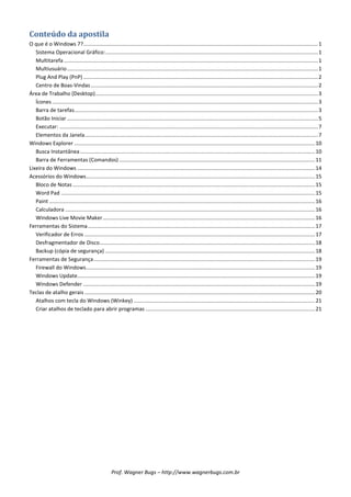 Conteúdo da apostila
O que é o Windows 7?.............................................................................................................................................................. 1
   Sistema Operacional Gráfico: ............................................................................................................................................... 1
   Multitarefa ........................................................................................................................................................................... 1
   Multiusuário ......................................................................................................................................................................... 1
   Plug And Play (PnP) .............................................................................................................................................................. 2
   Centro de Boas-Vindas ......................................................................................................................................................... 2
Área de Trabalho (Desktop)...................................................................................................................................................... 3
   Ícones ................................................................................................................................................................................... 3
   Barra de tarefas.................................................................................................................................................................... 3
   Botão Iniciar ......................................................................................................................................................................... 5
   Executar: .............................................................................................................................................................................. 7
   Elementos da Janela ............................................................................................................................................................. 7
Windows Explorer .................................................................................................................................................................. 10
   Busca Instantânea .............................................................................................................................................................. 10
   Barra de Ferramentas (Comandos) .................................................................................................................................... 11
Lixeira do Windows ................................................................................................................................................................ 14
Acessórios do Windows .......................................................................................................................................................... 15
   Bloco de Notas ................................................................................................................................................................... 15
   Word Pad ........................................................................................................................................................................... 15
   Paint ................................................................................................................................................................................... 16
   Calculadora ........................................................................................................................................................................ 16
   Windows Live Movie Maker ............................................................................................................................................... 16
Ferramentas do Sistema ......................................................................................................................................................... 17
   Verificador de Erros ........................................................................................................................................................... 17
   Desfragmentador de Disco................................................................................................................................................. 18
   Backup (cópia de segurança) ............................................................................................................................................. 18
Ferramentas de Segurança ..................................................................................................................................................... 19
   Firewall do Windows .......................................................................................................................................................... 19
   Windows Update................................................................................................................................................................ 19
   Windows Defender ............................................................................................................................................................ 19
Teclas de atalho gerais ........................................................................................................................................................... 20
   Atalhos com tecla do Windows (Winkey) .......................................................................................................................... 21
   Criar atalhos de teclado para abrir programas .................................................................................................................. 21




                                                     Prof. Wagner Bugs – http://www.wagnerbugs.com.br
 