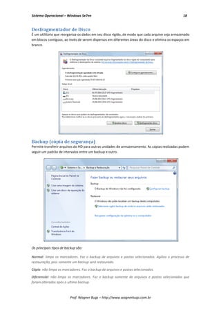 Sistema Operacional – Windows Se7en                                                             18


Desfragmentador de Disco
É um utilitário que reorganiza os dados em seu disco rígido, de modo que cada arquivo seja armazenado
em blocos contíguos, ao invés de serem dispersos em diferentes áreas do disco e elimina os espaços em
branco.




Backup (cópia de segurança)
Permite transferir arquivos do HD para outras unidades de armazenamento. As cópias realizadas podem
seguir um padrão de intervalos entre um backup e outro.




Os principais tipos de backup são:

Normal: limpa os marcadores. Faz o backup de arquivos e pastas selecionados. Agiliza o processo de
restauração, pois somente um backup será restaurado.

Cópia: não limpa os marcadores. Faz o backup de arquivos e pastas selecionados.

Diferencial: não limpa os marcadores. Faz o backup somente de arquivos e pastas selecionados que
foram alterados após o ultimo backup.



                         Prof. Wagner Bugs – http://www.wagnerbugs.com.br
 