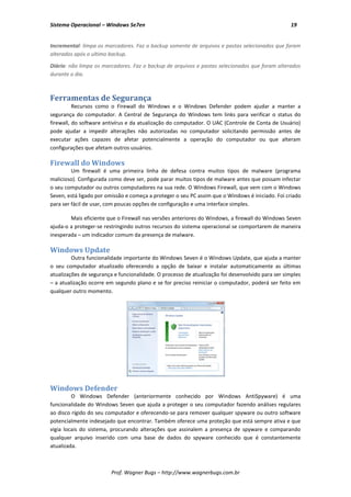Sistema Operacional – Windows Se7en                                                               19


Incremental: limpa os marcadores. Faz o backup somente de arquivos e pastas selecionados que foram
alterados após o ultimo backup.

Diário: não limpa os marcadores. Faz o backup de arquivos e pastas selecionados que foram alterados
durante o dia.



Ferramentas de Segurança
          Recursos como o Firewall do Windows e o Windows Defender podem ajudar a manter a
segurança do computador. A Central de Segurança do Windows tem links para verificar o status do
firewall, do software antivírus e da atualização do computador. O UAC (Controle de Conta de Usuário)
pode ajudar a impedir alterações não autorizadas no computador solicitando permissão antes de
executar ações capazes de afetar potencialmente a operação do computador ou que alteram
configurações que afetam outros usuários.

Firewall do Windows
         Um firewall é uma primeira linha de defesa contra muitos tipos de malware (programa
malicioso). Configurada como deve ser, pode parar muitos tipos de malware antes que possam infectar
o seu computador ou outros computadores na sua rede. O Windows Firewall, que vem com o Windows
Seven, está ligado por omissão e começa a proteger o seu PC assim que o Windows é iniciado. Foi criado
para ser fácil de usar, com poucas opções de configuração e uma interface simples.

        Mais eficiente que o Firewall nas versões anteriores do Windows, a firewall do Windows Seven
ajuda-o a proteger-se restringindo outros recursos do sistema operacional se comportarem de maneira
inesperada – um indicador comum da presença de malware.

Windows Update
         Outra funcionalidade importante do Windows Seven é o Windows Update, que ajuda a manter
o seu computador atualizado oferecendo a opção de baixar e instalar automaticamente as últimas
atualizações de segurança e funcionalidade. O processo de atualização foi desenvolvido para ser simples
– a atualização ocorre em segundo plano e se for preciso reiniciar o computador, poderá ser feito em
qualquer outro momento.




Windows Defender
         O Windows Defender (anteriormente conhecido por Windows AntiSpyware) é uma
funcionalidade do Windows Seven que ajuda a proteger o seu computador fazendo análises regulares
ao disco rígido do seu computador e oferecendo-se para remover qualquer spyware ou outro software
potencialmente indesejado que encontrar. Também oferece uma proteção que está sempre ativa e que
vigia locais do sistema, procurando alterações que assinalem a presença de spyware e comparando
qualquer arquivo inserido com uma base de dados do spyware conhecido que é constantemente
atualizada.



                         Prof. Wagner Bugs – http://www.wagnerbugs.com.br
 