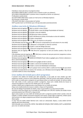 Sistema Operacional – Windows Se7en                                                                 21


F10 (Ativar a barra de menus no programa ativo)
SETA PARA A DIREITA (Abrir o próximo menu à direita ou abrir um submenu)
SETA PARA A ESQUERDA (Abrir o próximo menu à esquerda ou fechar um submenu)
F5 (Atualizar a janela ativa)
ALT+SETA PARA CIMA (Exibir a pasta um nível acima no Windows Explorer)
ESC (Cancelar a tarefa atual)
CTRL+SHIFT+ESC (Abrir o Gerenciador de Tarefas)
SHIFT quando inserir um CD (Evitar que o CD seja executado automaticamente)

Atalhos com tecla do Windows (Winkey)
Windows tecla de logotipo      (Abrir ou fechar o menu Iniciar)
Windows tecla de logotipo       +PAUSE (Exibir a caixa de diálogo Propriedades do Sistema)
Windows tecla de logotipo      +D (Exibir a área de trabalho)
Windows tecla de logotipo      +M (Minimizar todas as janelas)
Windows tecla de logotipo      +SHIFT+M (Restaurar janelas minimizadas na área de trabalho)
Windows tecla de logotipo      +E (Abrir computador)
Windows tecla de logotipo      +F (Procurar um arquivo ou uma pasta)
CTRL+Windows tecla de logotipo do        +F (Procurar computadores (se você estiver em uma rede))
Windows tecla de logotipo      +L (Bloquear o computador ou alternar usuários)
Windows tecla de logotipo      +R (Abrir a caixa de diálogo Executar)
Windows tecla de logotipo      +T (Percorrer programas na barra de tarefas)
Windows tecla de logotipo        +TAB (Percorrer programas na barra de tarefas usando o Flip 3-D do
Windows)
CTRL+Windows tecla de logotipo do        +TAB (Usar as teclas de seta para percorrer programas na barra
de tarefas usando o Flip 3-D do Windows)
Windows tecla de logotipo      +BARRA DE ESPAÇOS (Trazer todos os gadgets para a frente e selecionar a
Barra Lateral do Windows)
Windows tecla de logotipo      +G (Percorrer gadgets da Barra Lateral)
Windows tecla de logotipo      +U (Abrir a Central de Facilidade de Acesso)
Windows tecla de logotipo      +X (Abrir a Central de Mobilidade do Windows)
Windows tecla de logotipo       com qualquer tecla numérica (Abrir o atalho de Início Rápido que estiver
na posição correspondente ao número. Por exemplo, use a Windows tecla de logotipo         +1 para iniciar
o primeiro atalho no menu Início Rápido)

Criar atalhos de teclado para abrir programas
É possível criar atalhos de teclado para abrir programas, o que pode ser mais simples que abrir
programas usando o mouse ou outro dispositivo apontador. Antes de concluir estas etapas, verifique se
já foi criado um atalho para o programa ao qual deseja atribuir um atalho de teclado. Se nenhum atalho
tiver sido criado, vá até a pasta que contém o programa, clique com o botão direito do mouse no
arquivo do programa e clique em Criar Atalho para criar um atalho.
Localize o atalho para o programa para o qual deseja criar um atalho de teclado.
Clique com o botão direito do mouse no atalho e clique em Propriedades.
Na caixa de diálogo Propriedades do Atalho, clique na guia Atalho e na caixa Tecla de atalho.
Pressione a tecla que deseja usar no teclado em combinação com CTRL+ALT (atalhos de teclado iniciam
automaticamente com CTRL+ALT) e clique em OK.
Agora você já pode usar esse atalho de teclado para abrir o programa quando estiver usando a área de
trabalho. O atalho também funcionará enquanto você estiver usando alguns programas, embora possa
não funcionar com alguns programas que tenham seus próprios atalhos de teclado.
Observações
A caixa Tecla de atalho exibirá Nenhum até a tecla ser selecionada. Depois, a caixa exibirá Ctrl+Alt
seguido pela tecla selecionada.
Você não pode usar as teclas ESC, ENTER, TAB, BARRA DE ESPAÇOS, PRINT SCREEN, SHIFT ou BACKSPACE
para criar um atalho de teclado.



                         Prof. Wagner Bugs – http://www.wagnerbugs.com.br
 
