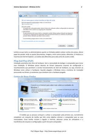 Sistema Operacional – Windows Se7en                                                              2




Lembre-se que tanto os administradores quanto os limitados podem colocar senhas de acesso, alterar
papel de parede, terão as pastas Documentos, Imagens, entre outras pastas, diferentes. O Histórico e
Favoritos do Internet Explorer, os Cookies são diferentes para cada conta de usuário criada.

Plug And Play (PnP)
Instalação automática dos itens de hardware. Sem a necessidade de desligar o computador para iniciar
suas instalação. O Windows possui dezenas de Drivers (pequenos arquivos de configuração e
reconhecimento que permitem o correto funcionamento do item de hardware, ou seja, ensinam ao
Windows como utilizar o hardware). Quando plugado o Windows inicia a tentativa de instalação
procurando nos Drivers, já existentes, que condizem com o hardware plugado.

Centro de Boas-Vindas




         À medida que as pessoas começam a utilizar o computador pela primeira vez, normalmente
completam um conjunto de tarefas que têm como objetivo otimizar o computador para as suas
necessidades. Essas tarefas incluem a ligação à Internet, adicionar contas de utilizadores e a
transferência de arquivos e configurações a partir de outro computador.




                        Prof. Wagner Bugs – http://www.wagnerbugs.com.br
 